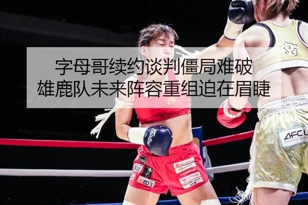 字母哥续约谈判僵局难破 雄鹿队未来阵容重组迫在眉睫