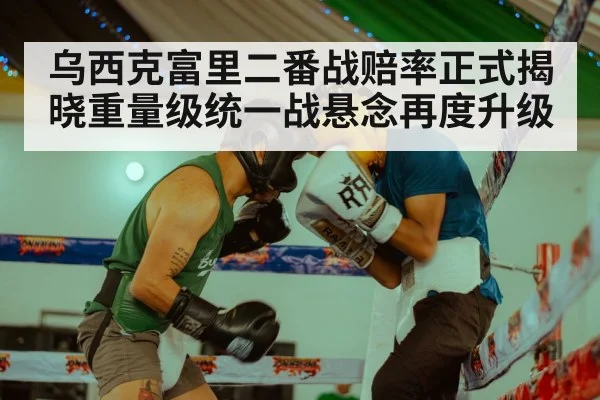 乌西克富里二番战赔率正式揭晓重量级统一战悬念再度升级