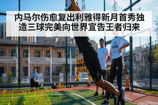内马尔伤愈复出利雅得新月首秀独造三球完美向世界宣告王者归来